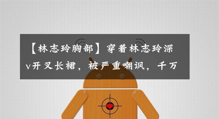 【林志玲胸部】穿着林志玲深v开叉长裙，被严重嘲讽，千万巨额胸部保险将粉碎谣言。