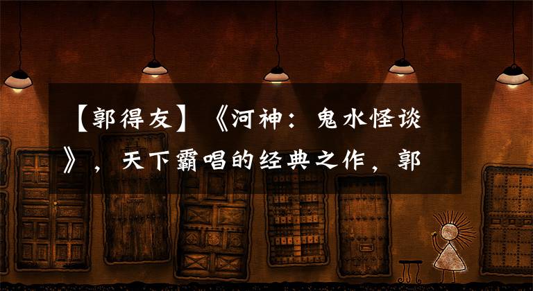 【郭得友】《河神：鬼水怪谈》，天下霸唱的经典之作，郭得友智除河妖连化青