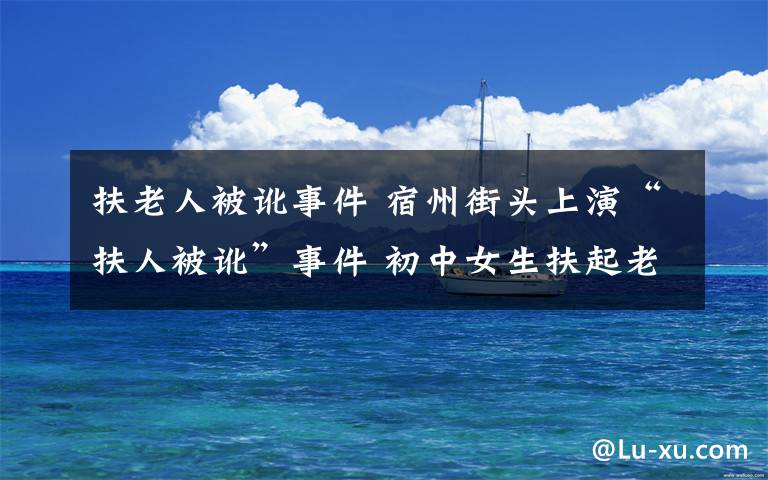 扶老人被讹事件 宿州街头上演“扶人被讹”事件 初中女生扶起老人遭诈讹