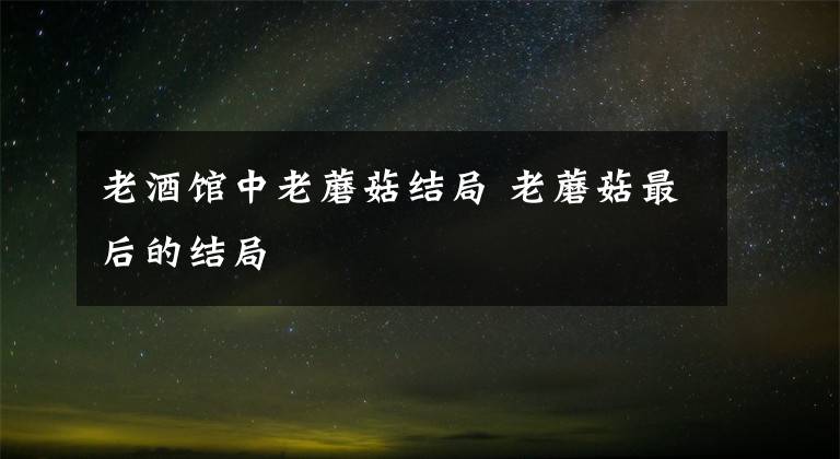 老酒馆中老蘑菇结局 老蘑菇最后的结局
