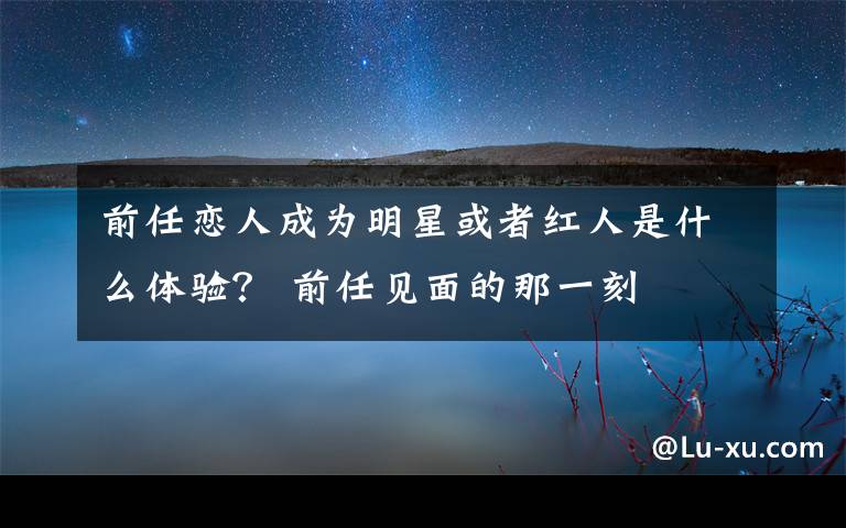 前任恋人成为明星或者红人是什么体验? 前任见面的那一刻