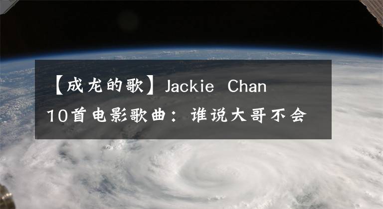 【成龙的歌】Jackie  Chan  10首电影歌曲：谁说大哥不会唱歌？港台歌手的“禁区”