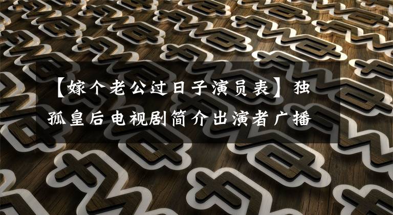 【嫁个老公过日子演员表】独孤皇后电视剧简介出演者广播时间最新剧照