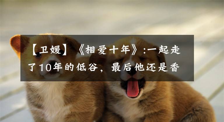 【卫媛】《相爱十年》:一起走了10年的低谷,最后他还是香车美女。你没有钱。