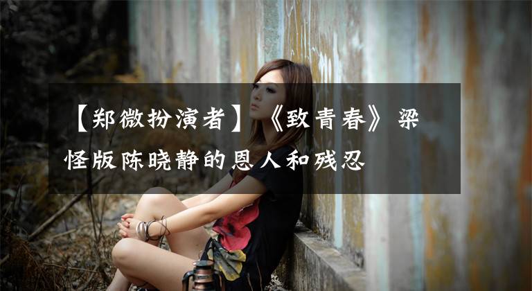 【郑微扮演者】《致青春》梁怪版陈晓静的恩人和残忍