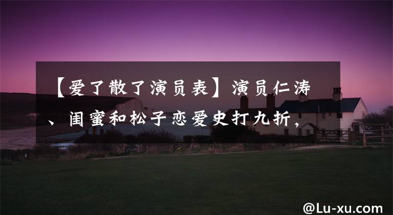 【爱了散了演员表】演员仁涛、闺蜜和松子恋爱史打九折,再漂亮的女人也不能总是遇到好男人。