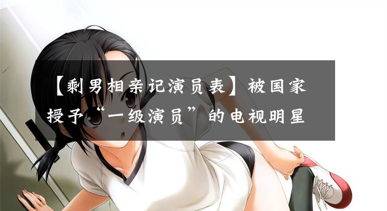 【剩男相亲记演员表】被国家授予“一级演员”的电视明星是大臣。其他的不值一提。