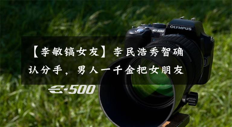 【李敏镐女友】李民浩秀智确认分手，男人一千金把女朋友宠上天过。