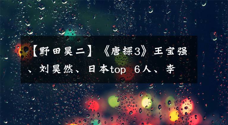 【野田昊二】《唐探3》王宝强、刘昊然、日本top 6人、李香也来了。