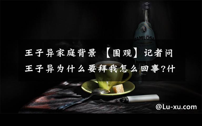 王子异家庭背景 【围观】记者问王子异为什么要拜我怎么回事?什么情况?终于真相了,原来是这样!