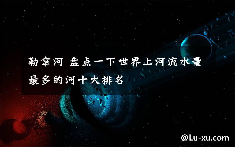 勒拿河 盘点一下世界上河流水量最多的河十大排名