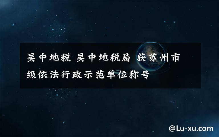 吴中地税 吴中地税局 获苏州市级依法行政示范单位称号