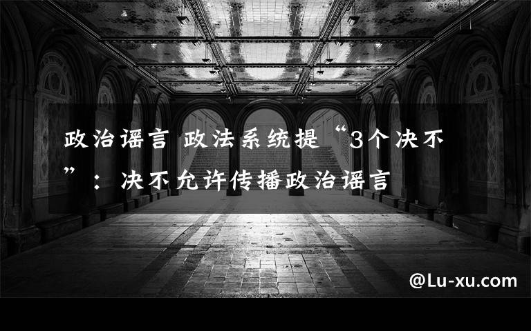 政治谣言 政法系统提“3个决不”:决不允许传播政治谣言