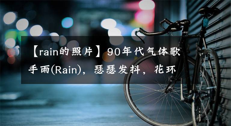 【rain的照片】90年代气体歌手雨(Rain),瑟瑟发抖,花环粉00后:“啊,这该死的魅力。”
