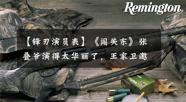 【锋刃演员表】《闯关东》张叠爷演得太华丽了，王家卫邀请他担任一代宗师，担任黄皮墓的表演负责人