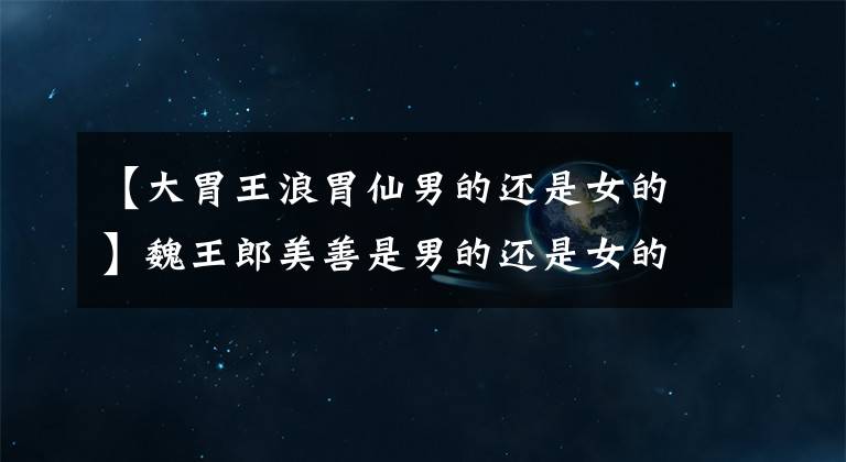 【大胃王浪胃仙男的还是女的】魏王郎美善是男的还是女的?面对疑问为什么不正面回答?