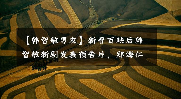 【韩智敏男友】新晋百映后韩智敏新剧发表预告片，郑海仁在演粉丝“漂亮姐姐”？
