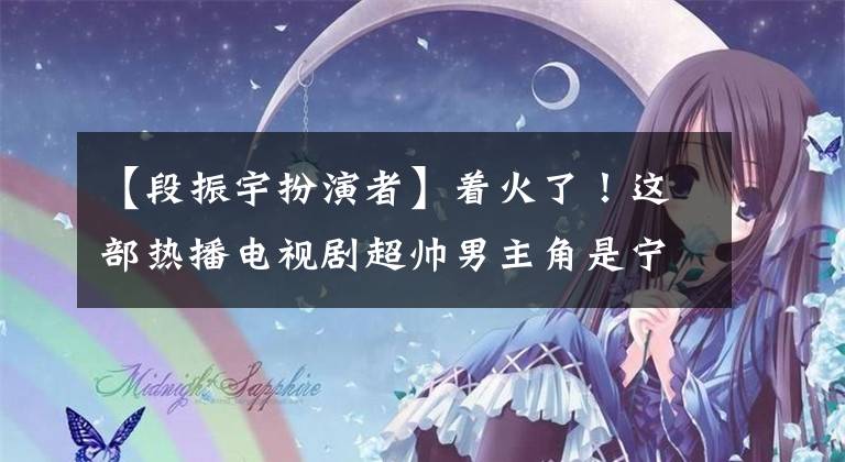 【段振宇扮演者】着火了！这部热播电视剧超帅男主角是宁波人！高考614分，字写得漂亮，获得了赞“学霸级校草”
