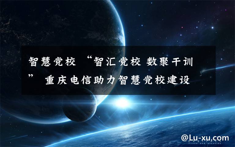 智慧党校 “智汇党校 数聚干训” 重庆电信助力智慧党校建设