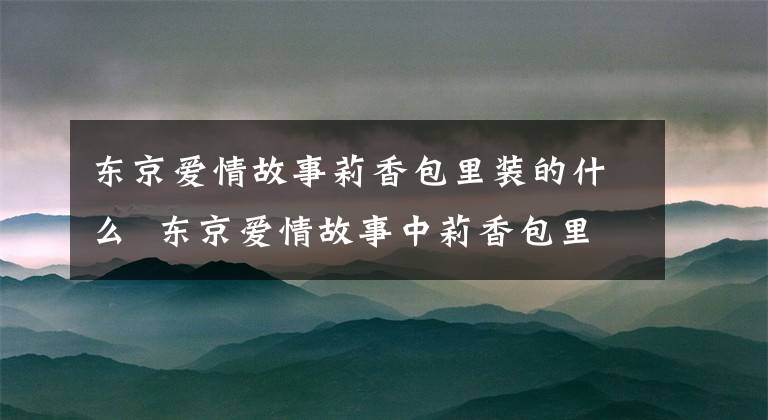 东京爱情故事莉香包里装的什么 东京爱情故事中莉香包里的秘密 东京爱情故事莉香为何离开