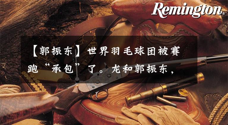 【郭振东】世界羽毛球团被赛跑“承包”了。龙和郭振东,还有她。