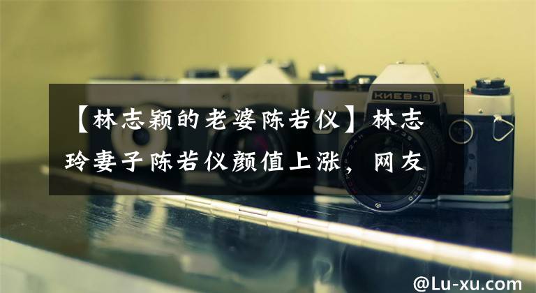 【林志颖的老婆陈若仪】林志玲妻子陈若仪颜值上涨,网友:看起来像林志玲。