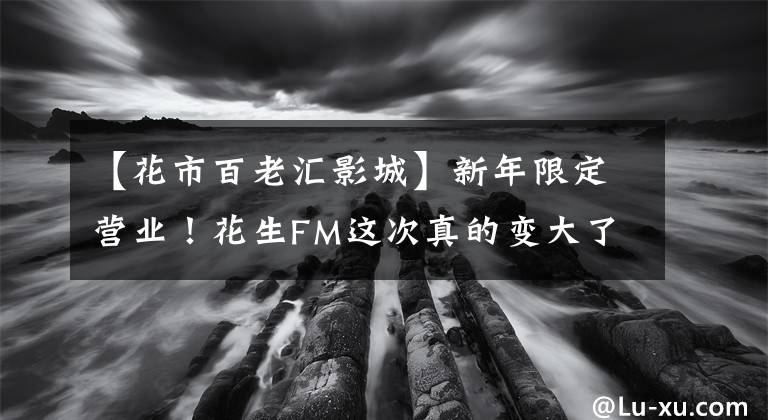 【花市百老汇影城】新年限定营业!花生FM这次真的变大了!