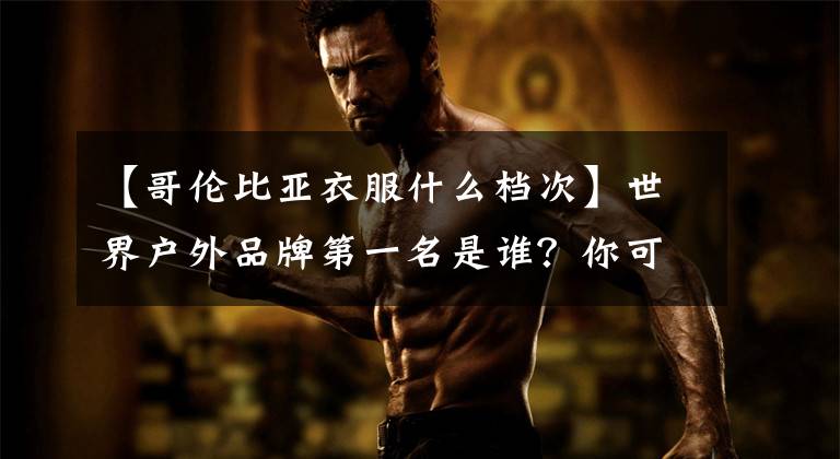 【哥伦比亚衣服什么档次】世界户外品牌第一名是谁？你可能是在假野外玩的！