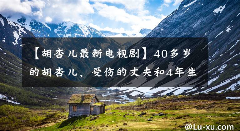 【胡杏儿最新电视剧】40多岁的胡杏儿，受伤的丈夫和4年生的2个孩子，现在作为女神生活的样子
