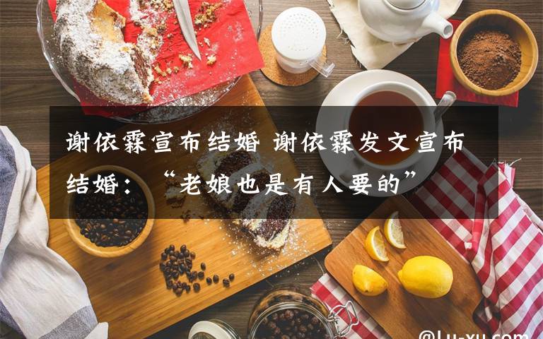 谢依霖宣布结婚 谢依霖发文宣布结婚:“老娘也是有人要的”