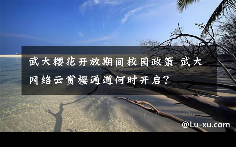 武大樱花开放期间校园政策 武大网络云赏樱通道何时开启?