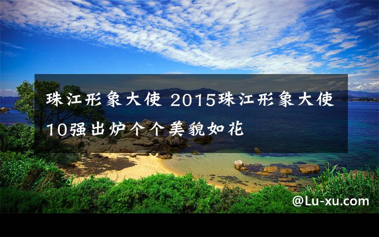 珠江形象大使 2015珠江形象大使10强出炉个个美貌如花