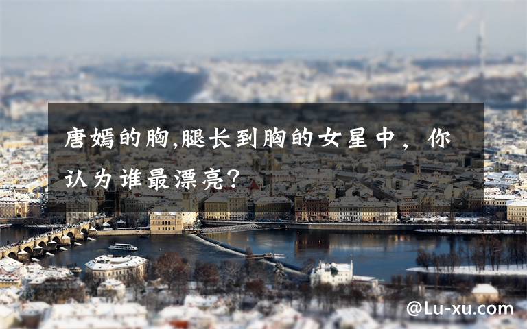 唐嫣的胸,腿长到胸的女星中,你认为谁最漂亮?