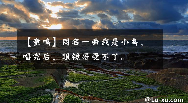 【童鸣】同名一曲我是小鸟,唱完后,眼镜哥受不了。