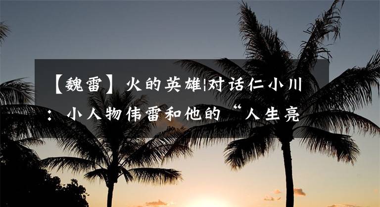 【魏雷】火的英雄|对话仁小川:小人物伟雷和他的“人生亮点时刻”