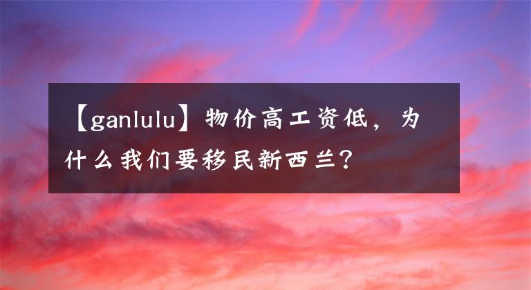 【ganlulu】物价高工资低,为什么我们要移民新西兰?