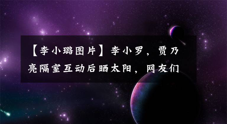【李小璐图片】李小罗，贾乃亮隔室互动后晒太阳，网友们说她像恋爱中的少女。