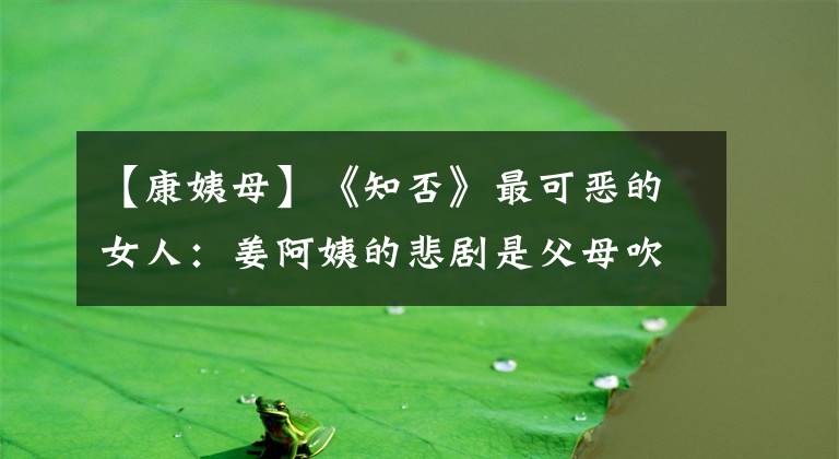 【康姨母】《知否》最可恶的女人:姜阿姨的悲剧是父母吹捧的结局