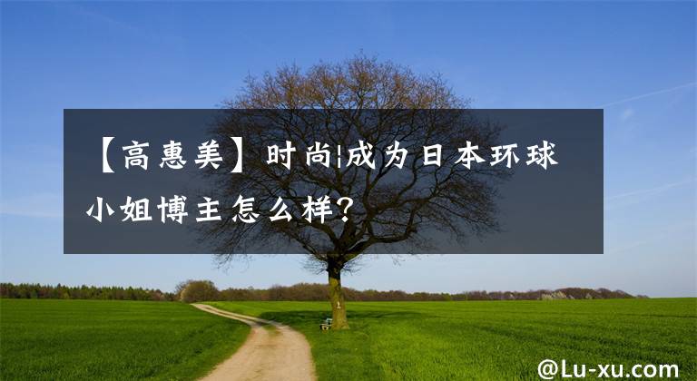 【高惠美】时尚|成为日本环球小姐博主怎么样?
