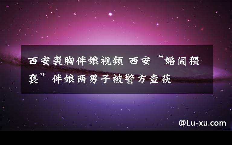 西安袭胸伴娘视频 西安“婚闹猥亵”伴娘两男子被警方查获