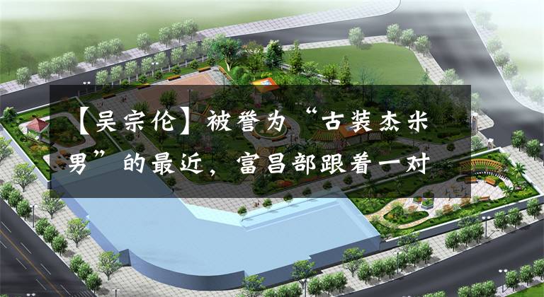 【吴宗伦】被誉为“古装杰米男”的最近,富昌部跟着一对屏幕伴侣。