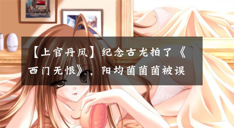 【上官丹凤】纪念古龙拍了《西门无恨》,阳均菌菌菌被误解多年,背后的故事你知道多少?