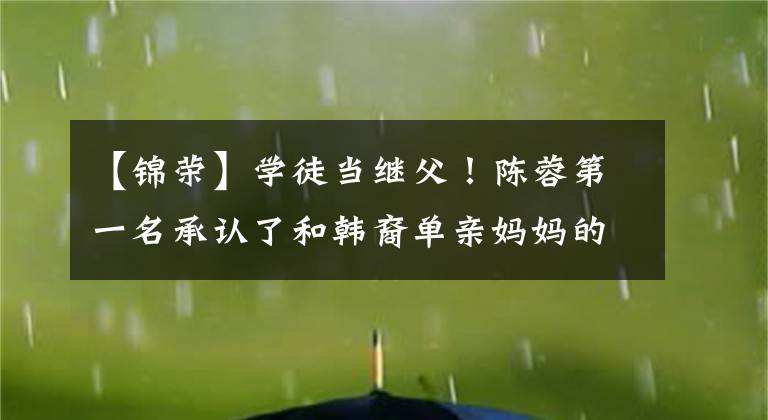【锦荣】学徒当继父!陈蓉第一名承认了和韩裔单亲妈妈的恋爱,女人的脸比蔡依林大得多。
