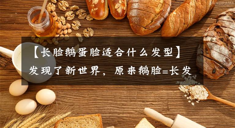 【长脸鹅蛋脸适合什么发型】发现了新世界,原来鹅脸=长发,圆脸=娃娃头,大额头=八字刘海