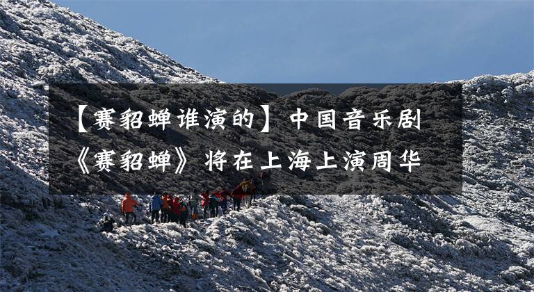 【赛貂蝉谁演的】中国音乐剧《赛貂蝉》将在上海上演周华健参与创作
