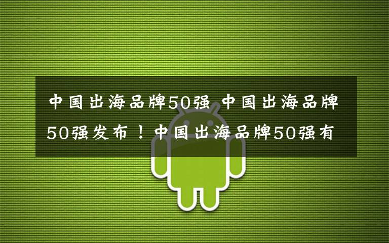 中国出海品牌50强 中国出海品牌50强发布!中国出海品牌50强有哪些?华为占据第一