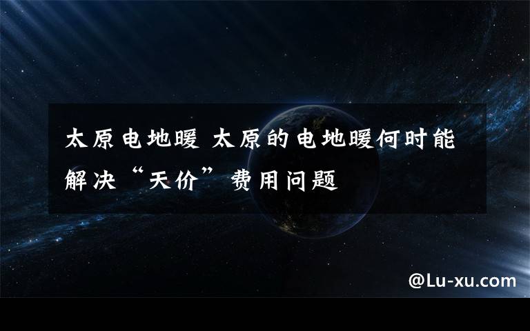 太原电地暖 太原的电地暖何时能解决“天价”费用问题