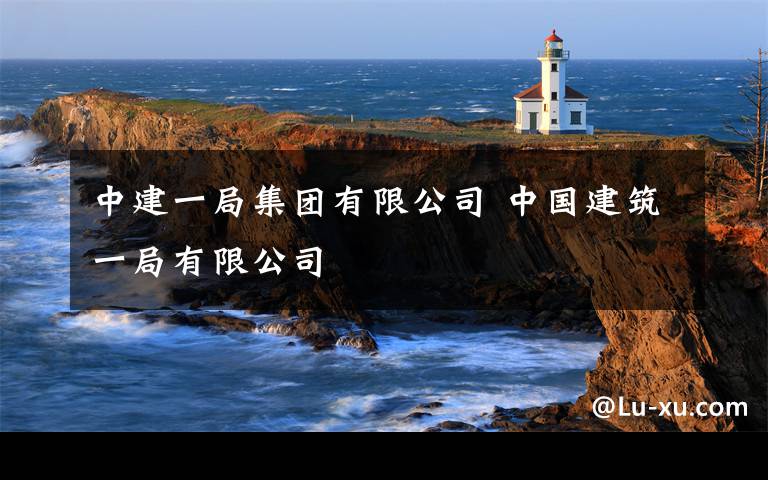 中建一局集团有限公司 中国建筑一局有限公司