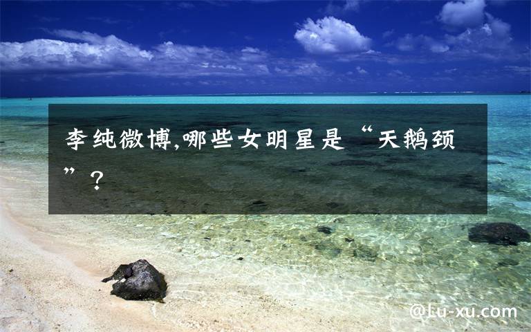 李纯微博,哪些女明星是“天鹅颈”？
