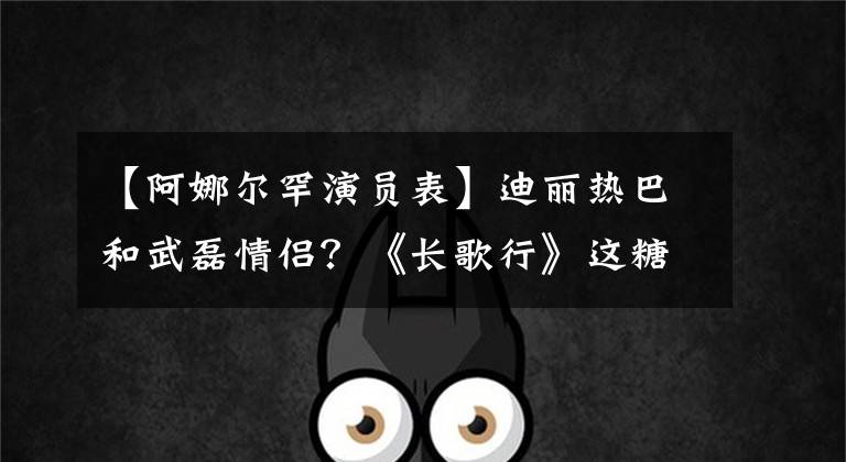 【阿娜尔罕演员表】迪丽热巴和武磊情侣?《长歌行》这糖真是难以启齿。